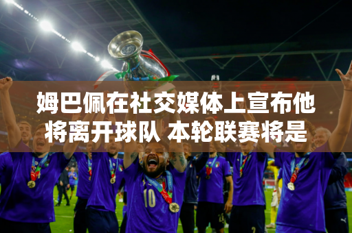 姆巴佩在社交媒体上宣布他将离开球队 本轮联赛将是他代表巴黎的最后一场比赛