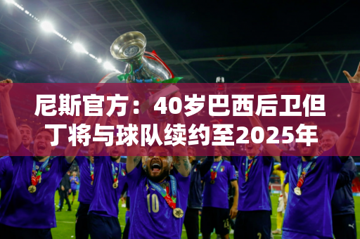 尼斯官方：40岁巴西后卫但丁将与球队续约至2025年