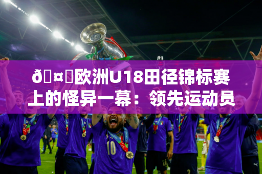 🤔欧洲U18田径锦标赛上的怪异一幕：领先运动员冲刺时突然走动 最终获得第五名