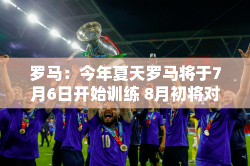 罗马：今年夏天罗马将于7月6日开始训练 8月初将对阵曼联和埃弗顿进行热身赛