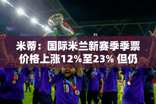 米蒂：国际米兰新赛季季票价格上涨12%至23% 但仍售空