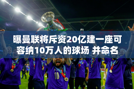 曝曼联将斥资20亿建一座可容纳10万人的球场 并命名为新特拉福德！拉爵有信心会满载而归