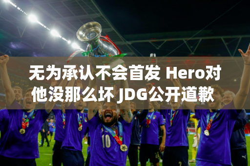 无为承认不会首发 Hero对他没那么坏 JDG公开道歉 粉丝要退票