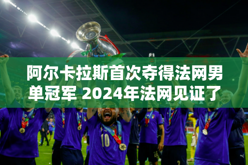 阿尔卡拉斯首次夺得法网男单冠军 2024年法网见证了新一代球星的崛起