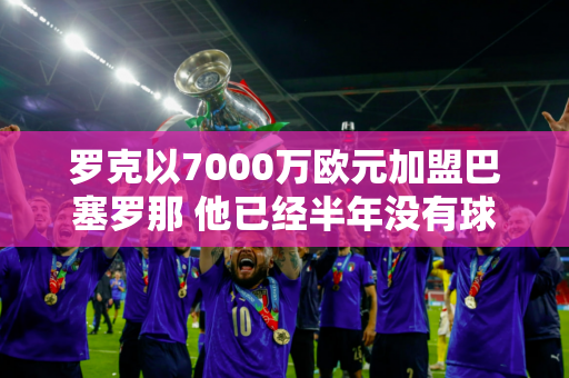 罗克以7000万欧元加盟巴塞罗那 他已经半年没有球可打了 他被哈维冷落 没有入选巴西队