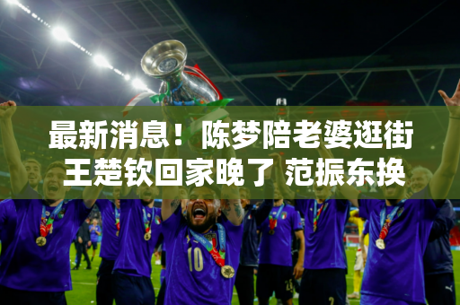 最新消息！陈梦陪老婆逛街 王楚钦回家晚了 范振东换发型 萨沙惊讶