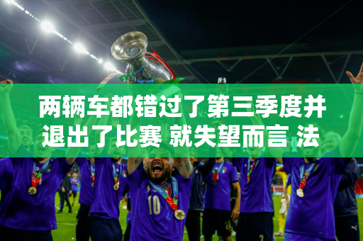 两辆车都错过了第三季度并退出了比赛 就失望而言 法拉利车队确实“没有失望”